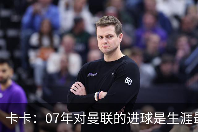 卡卡：07年对曼联的进球是生涯最美好时刻之一，马尔蒂尼就像父亲