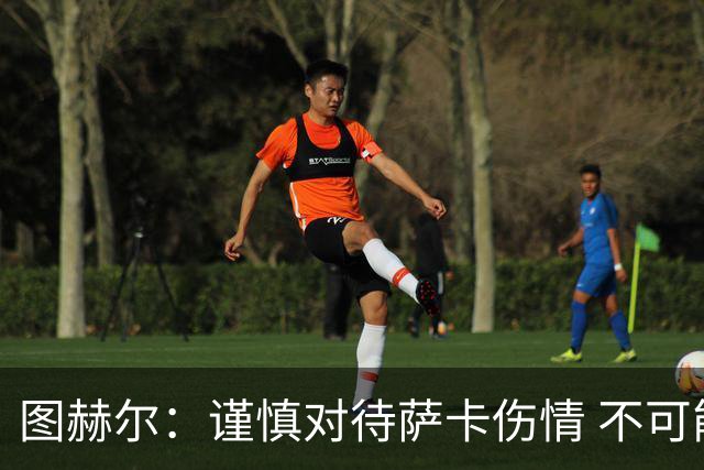 图赫尔：谨慎对待萨卡伤情 不可能每场都首发并打满全场